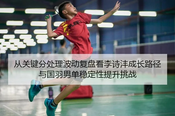 从关键分处理波动复盘看李诗沣成长路径与国羽男单稳定性提升挑战