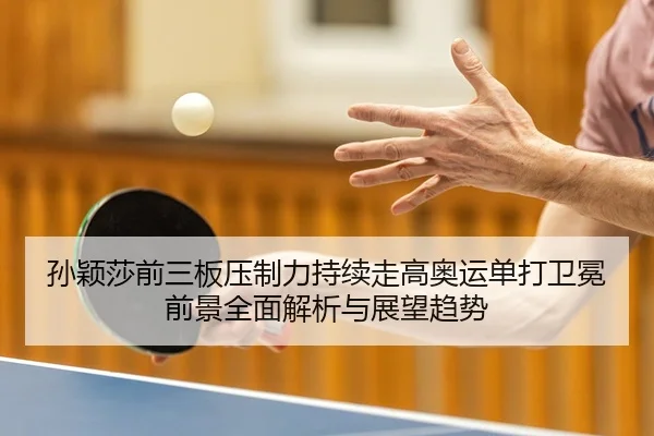 孙颖莎前三板压制力持续走高奥运单打卫冕前景全面解析与展望趋势